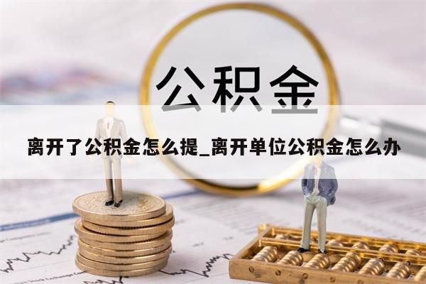 离开了公积金怎么提_离开单位公积金怎么办