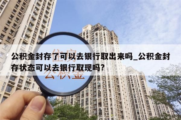 公积金封存了可以去银行取出来吗_公积金封存状态可以去银行取现吗?