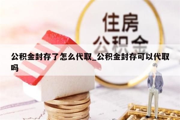 公积金封存了怎么代取_公积金封存可以代取吗