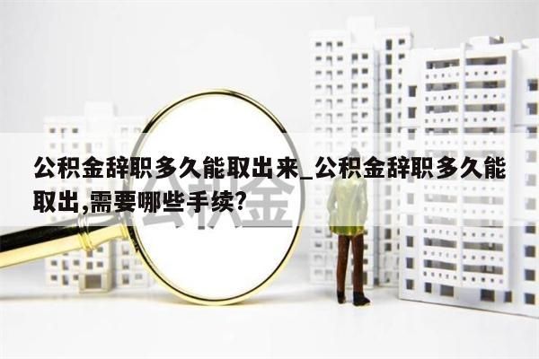 公积金辞职多久能取出来_公积金辞职多久能取出,需要哪些手续?