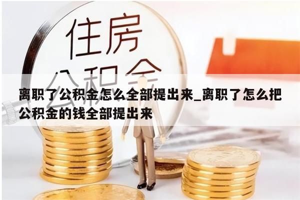 离职了公积金怎么全部提出来_离职了怎么把公积金的钱全部提出来