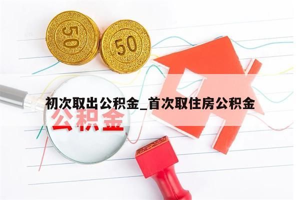初次取出公积金_首次取住房公积金