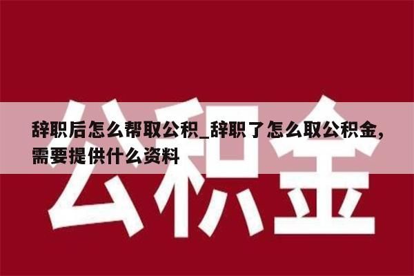 辞职后怎么帮取公积_辞职了怎么取公积金,需要提供什么资料